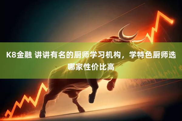 K8金融 讲讲有名的厨师学习机构,学特色厨师选哪家性价比高