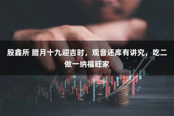 股鑫所 腊月十九迎吉时，观音还库有讲究，吃二做一纳福旺家
